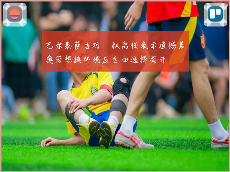 巴尔泰萨吉对囧叔离任表示遗憾莱奥若想换环境应自由选择离开