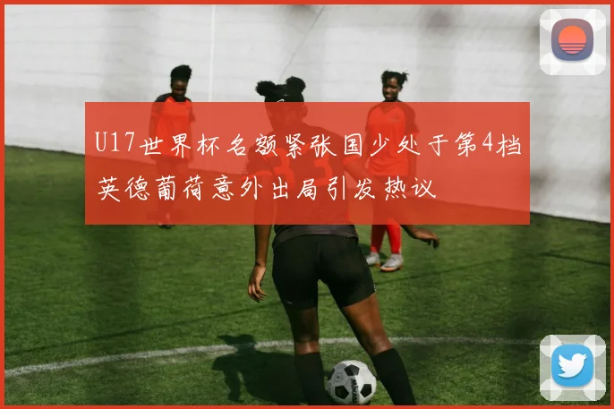 U17世界杯名额紧张国少处于第4档英德葡荷意外出局引发热议