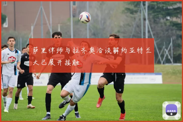 萨里律师与拉齐奥洽谈解约亚特兰大已展开接触