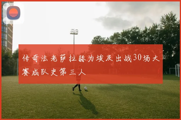传奇法老萨拉赫为埃及出战30场大赛成队史第三人