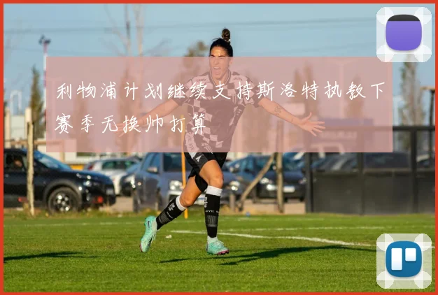 利物浦计划继续支持斯洛特执教下赛季无换帅打算