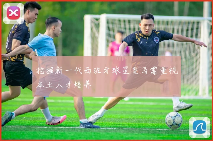 挖掘新一代西班牙球星皇马需重视本土人才培养