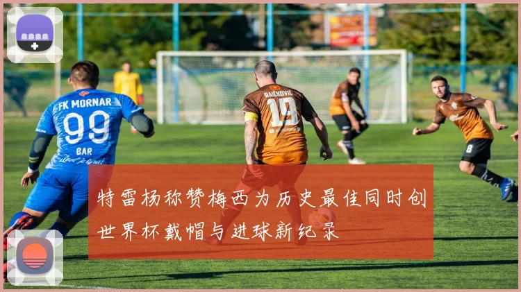 特雷杨称赞梅西为历史最佳同时创世界杯戴帽与进球新纪录