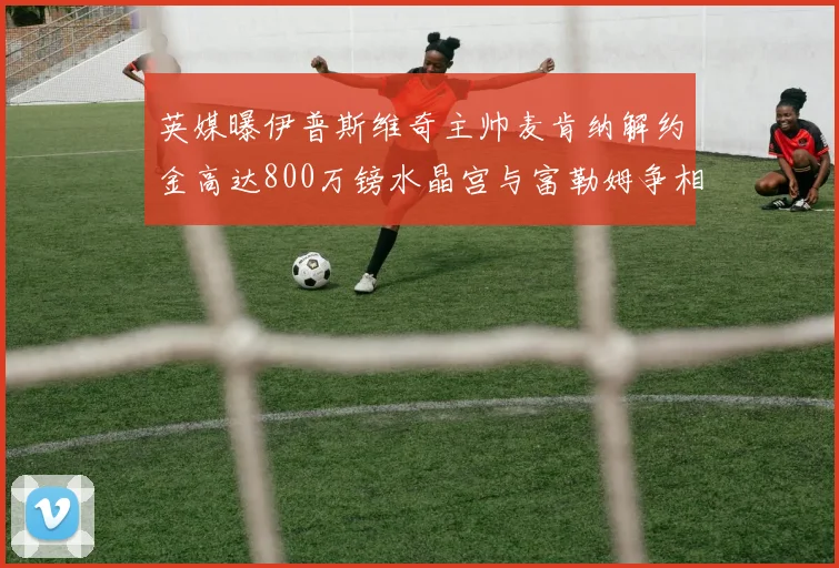 英媒曝伊普斯维奇主帅麦肯纳解约金高达800万镑水晶宫与富勒姆争相追逐