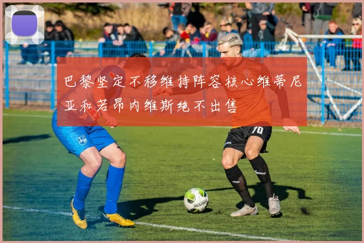 巴黎坚定不移维持阵容核心维蒂尼亚和若昂内维斯绝不出售
