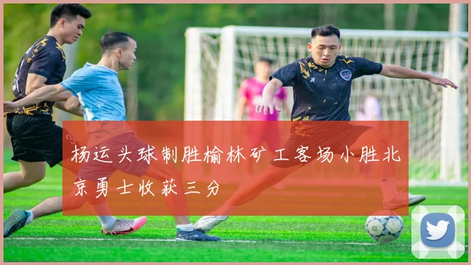 杨运头球制胜榆林矿工客场小胜北京勇士收获三分