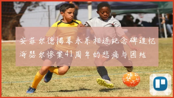 安菲尔德揭幕永系相连纪念碑追忆海瑟尔惨案41周年的悲痛与团结