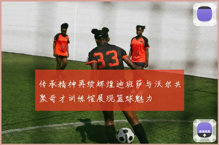 传承精神再续辉煌迪班萨与沃尔共聚奇才训练馆展现篮球魅力