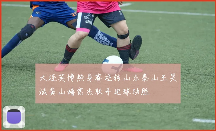 大连英博热身赛逆转山东泰山王昊斌黄山靖宽杰联手进球助胜