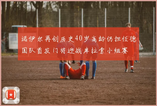 诺伊尔再创历史40岁高龄仍担任德国队首发门将迎战库拉索小组赛