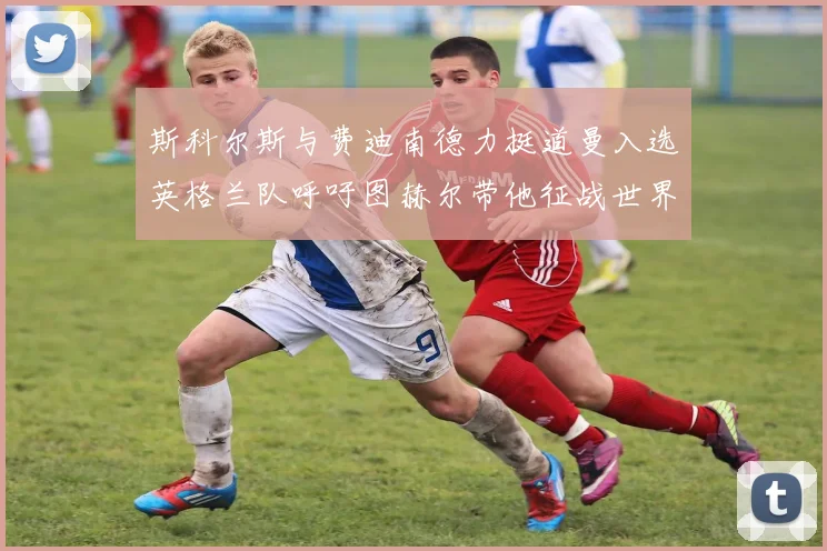 斯科尔斯与费迪南德力挺道曼入选英格兰队呼吁图赫尔带他征战世界杯