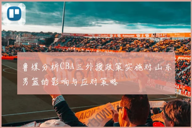 鲁媒分析CBA三外援政策实施对山东男篮的影响与应对策略