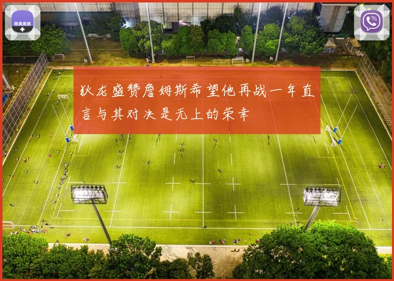 狄龙盛赞詹姆斯希望他再战一年直言与其对决是无上的荣幸