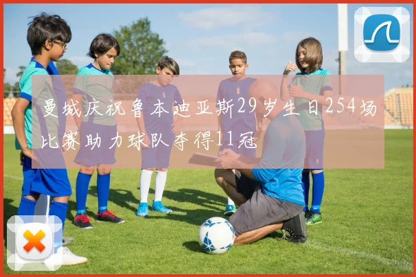曼城庆祝鲁本迪亚斯29岁生日254场比赛助力球队夺得11冠