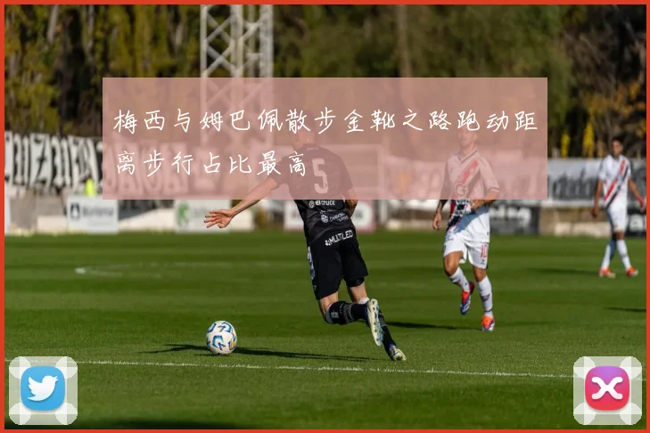 梅西与姆巴佩散步金靴之路跑动距离步行占比最高