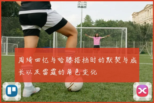 周琦回忆与哈滕搭档时的默契与成长以及雷霆的角色变化