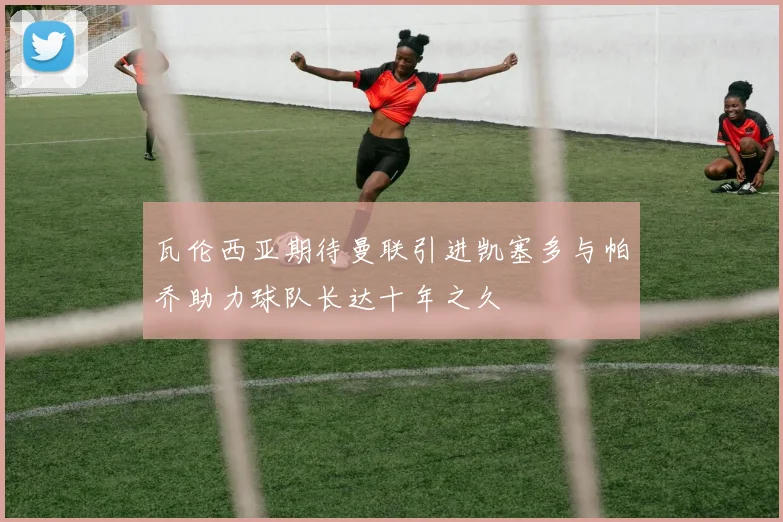 瓦伦西亚期待曼联引进凯塞多与帕乔助力球队长达十年之久